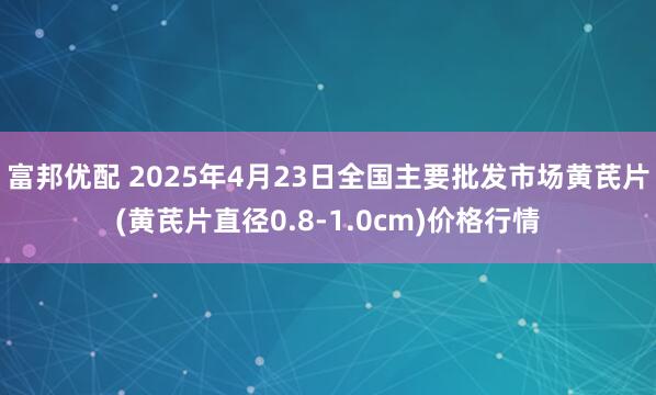 富邦优配 2025年4月23日全国主要批发市场黄芪片(黄芪片直径0.8-1.0cm)价格行情
