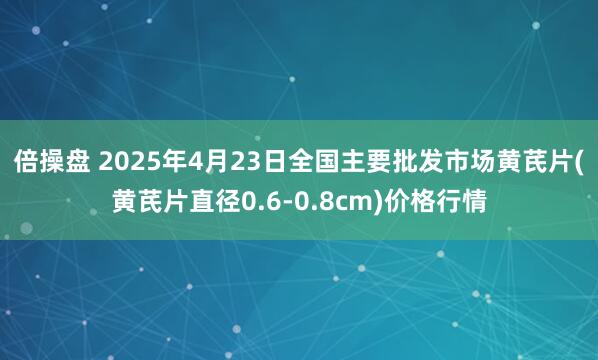 倍操盘 2025年4月23日全国主要批发市场黄芪片(黄芪片直径0.6-0.8cm)价格行情
