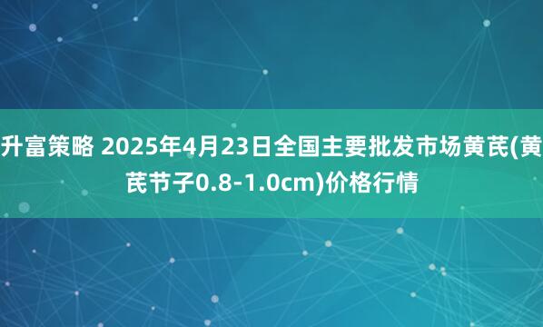 升富策略 2025年4月23日全国主要批发市场黄芪(黄芪节子0.8-1.0cm)价格行情