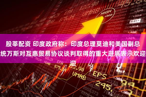 股莘配资 印度政府称：印度总理莫迪和美国副总统万斯对互惠贸易协议谈判取得的重大进展表示欢迎