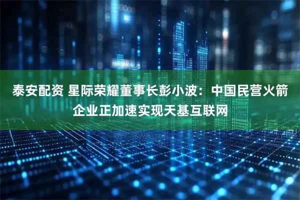 泰安配资 星际荣耀董事长彭小波：中国民营火箭企业正加速实现天基互联网