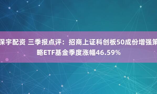 保宇配资 三季报点评：招商上证科创板50成份增强策略ETF基金季度涨幅46.59%