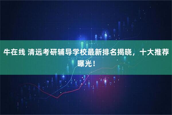 牛在线 清远考研辅导学校最新排名揭晓，十大推荐曝光！