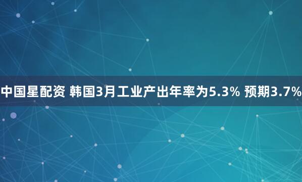 中国星配资 韩国3月工业产出年率为5.3% 预期3.7%