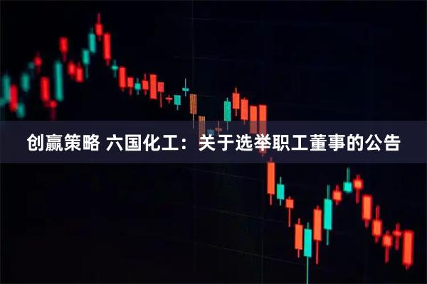 创赢策略 六国化工：关于选举职工董事的公告