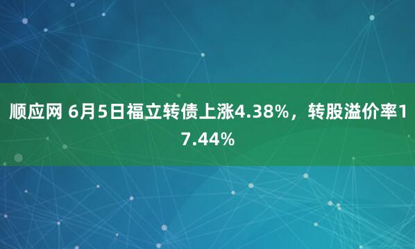 顺应网 6月5日福立转债上涨4.38%，转股溢价率17.44%