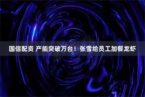国信配资 产能突破万台！张雪给员工加餐龙虾