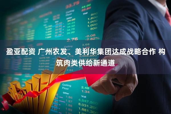 盈亚配资 广州农发、美利华集团达成战略合作 构筑肉类供给新通道