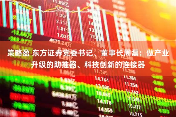 策略盈 东方证券党委书记、董事长周磊：做产业升级的助推器、科技创新的连接器